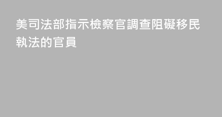 美司法部指示檢察官調查阻礙移民執法的官員