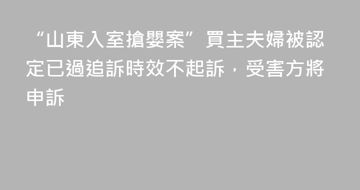 “山東入室搶嬰案”買主夫婦被認定已過追訴時效不起訴，受害方將申訴