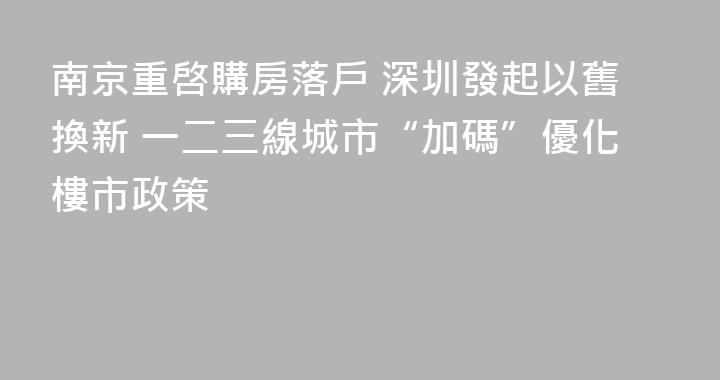 南京重啓購房落戶 深圳發起以舊換新 一二三線城市“加碼”優化樓市政策
