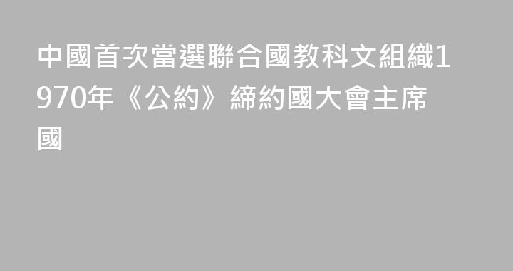 中國首次當選聯合國教科文組織1970年《公約》締約國大會主席國