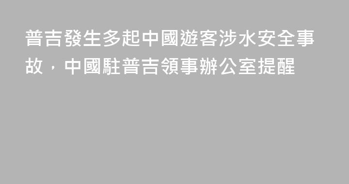 普吉發生多起中國遊客涉水安全事故，中國駐普吉領事辦公室提醒