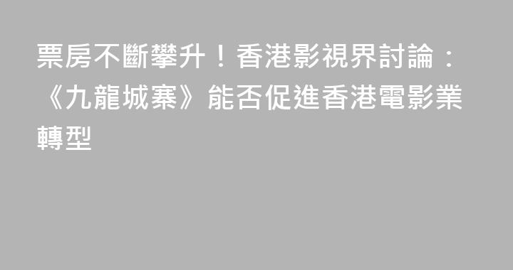 票房不斷攀升！香港影視界討論：《九龍城寨》能否促進香港電影業轉型