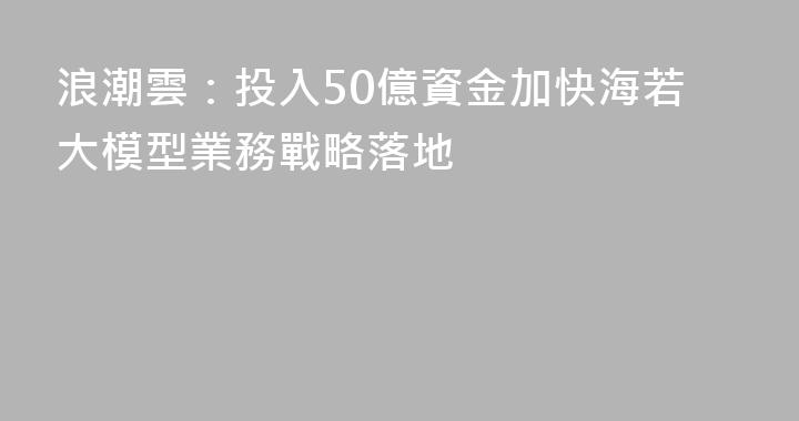浪潮雲：投入50億資金加快海若大模型業務戰略落地