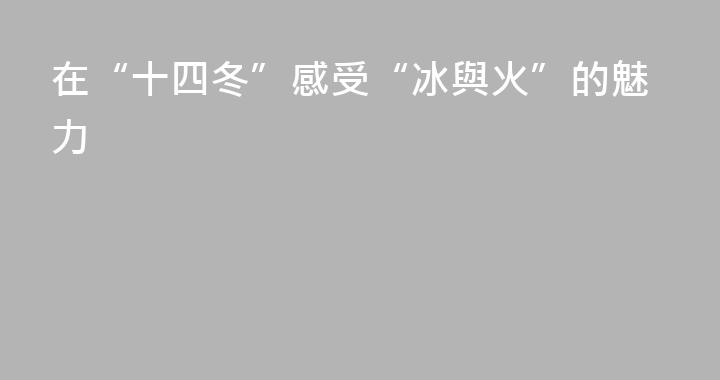在“十四冬”感受“冰與火”的魅力