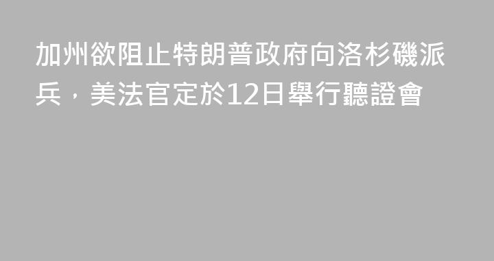 加州欲阻止特朗普政府向洛杉磯派兵，美法官定於12日舉行聽證會