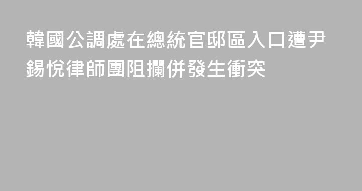 韓國公調處在總統官邸區入口遭尹錫悅律師團阻攔併發生衝突