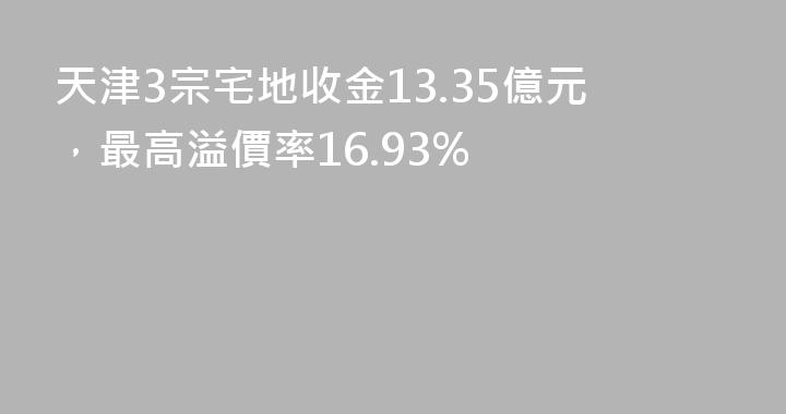 天津3宗宅地收金13.35億元，最高溢價率16.93%