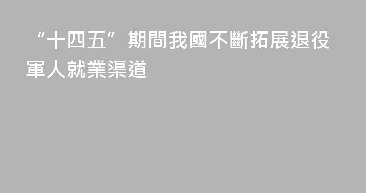 “十四五”期間我國不斷拓展退役軍人就業渠道
