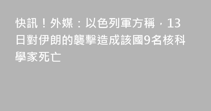 快訊！外媒：以色列軍方稱，13日對伊朗的襲擊造成該國9名核科學家死亡