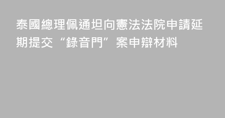 泰國總理佩通坦向憲法法院申請延期提交“錄音門”案申辯材料