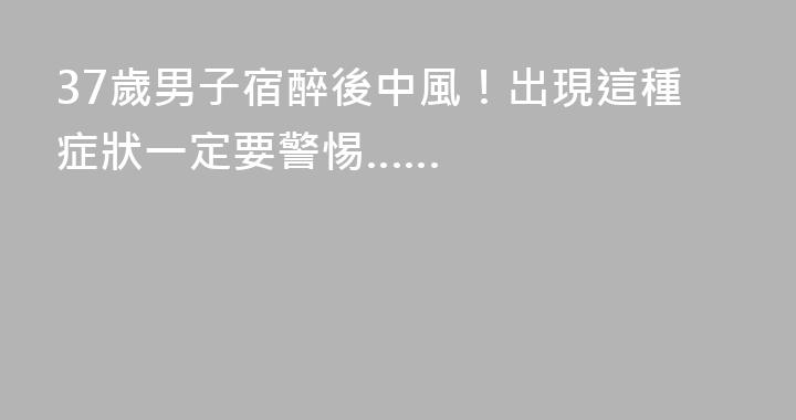 37歲男子宿醉後中風！出現這種症狀一定要警惕……