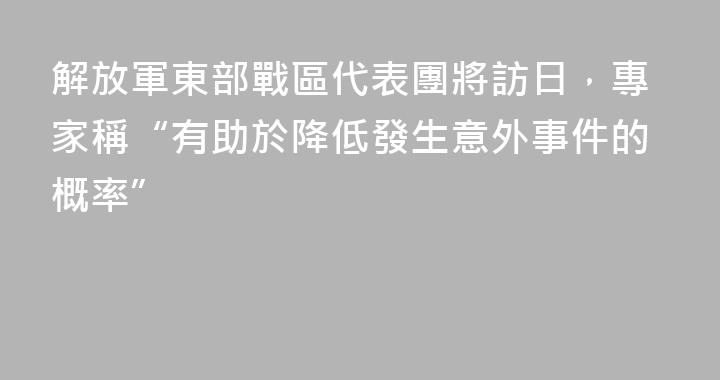 解放軍東部戰區代表團將訪日，專家稱“有助於降低發生意外事件的概率”