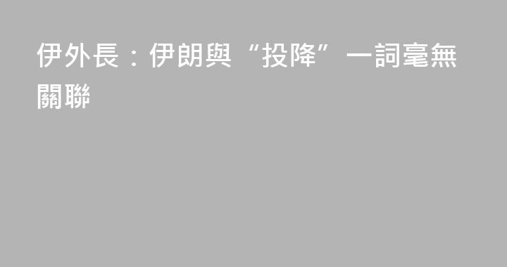 伊外長：伊朗與“投降”一詞毫無關聯