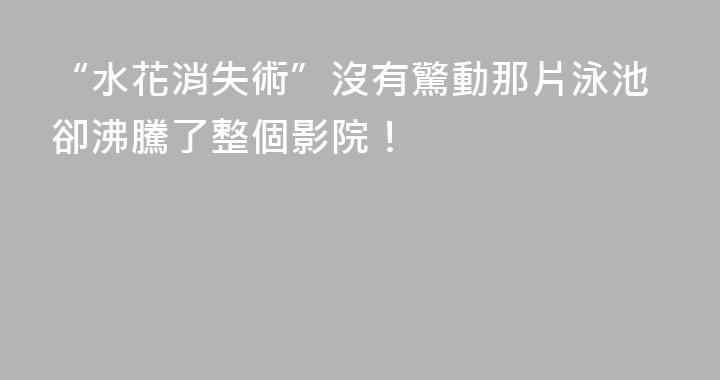“水花消失術”沒有驚動那片泳池卻沸騰了整個影院！