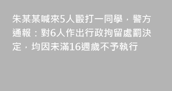 朱某某喊來5人毆打一同學，警方通報：對6人作出行政拘留處罰決定，均因未滿16週歲不予執行