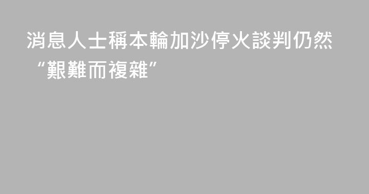 消息人士稱本輪加沙停火談判仍然“艱難而複雜”