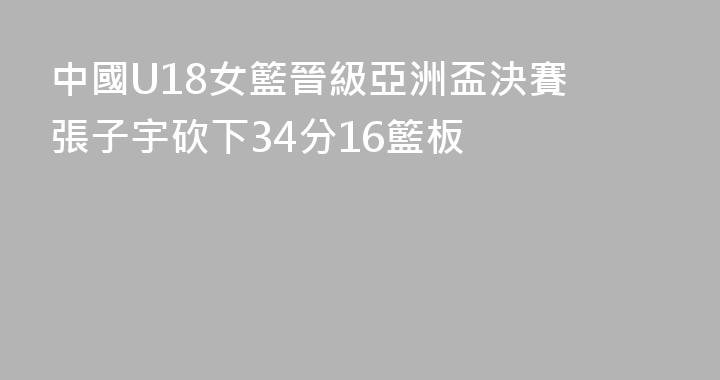 中國U18女籃晉級亞洲盃決賽 張子宇砍下34分16籃板