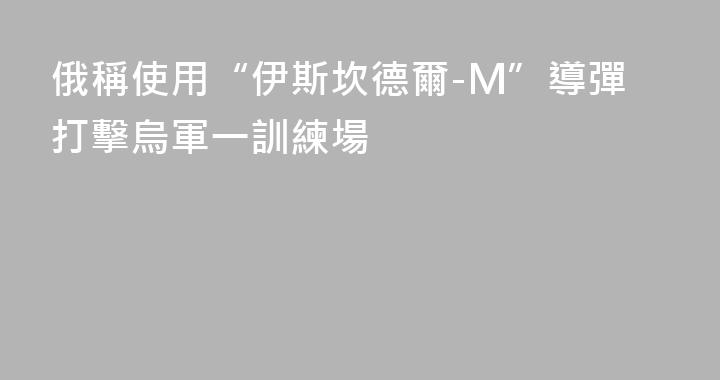 俄稱使用“伊斯坎德爾-M”導彈打擊烏軍一訓練場