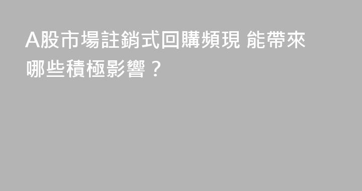 A股市場註銷式回購頻現 能帶來哪些積極影響？