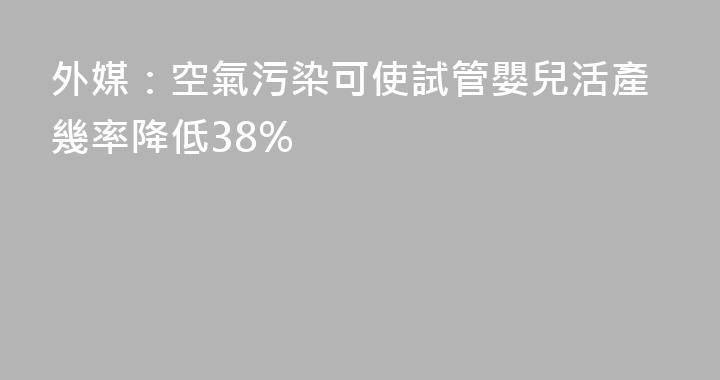 外媒：空氣污染可使試管嬰兒活產幾率降低38%