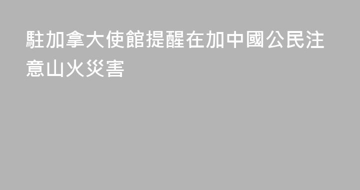 駐加拿大使館提醒在加中國公民注意山火災害