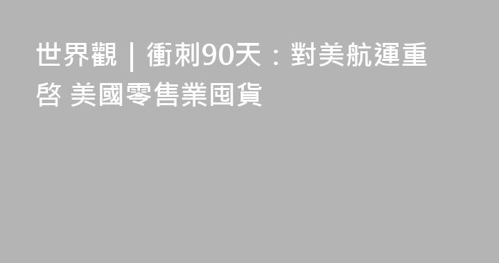 世界觀｜衝刺90天：對美航運重啓 美國零售業囤貨