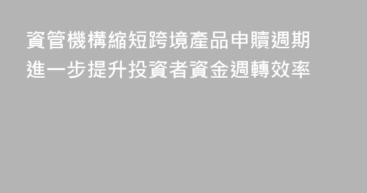 資管機構縮短跨境產品申贖週期 進一步提升投資者資金週轉效率