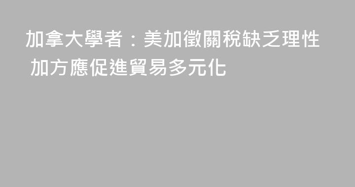 加拿大學者：美加徵關稅缺乏理性 加方應促進貿易多元化
