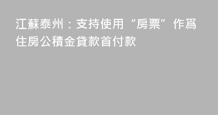 江蘇泰州：支持使用“房票”作爲住房公積金貸款首付款