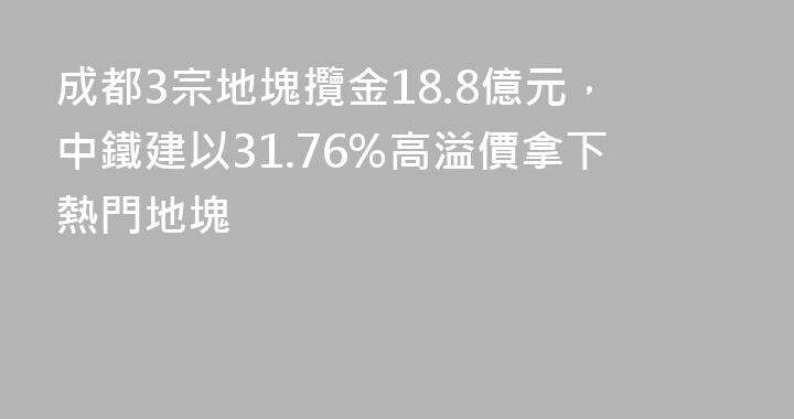 成都3宗地塊攬金18.8億元，中鐵建以31.76%高溢價拿下熱門地塊