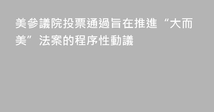 美參議院投票通過旨在推進“大而美”法案的程序性動議