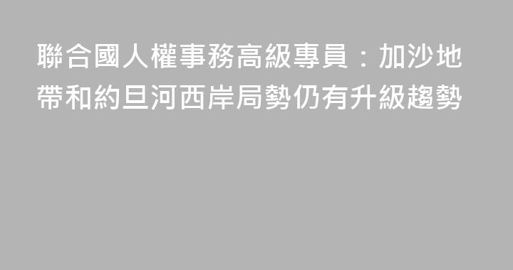 聯合國人權事務高級專員：加沙地帶和約旦河西岸局勢仍有升級趨勢