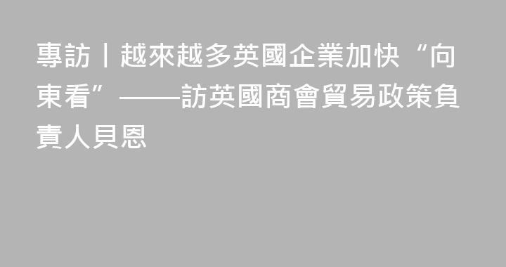 專訪丨越來越多英國企業加快“向東看”——訪英國商會貿易政策負責人貝恩