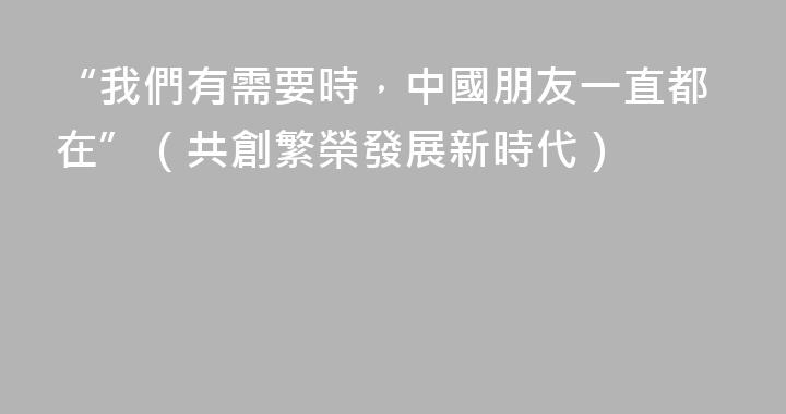 “我們有需要時，中國朋友一直都在”（共創繁榮發展新時代）