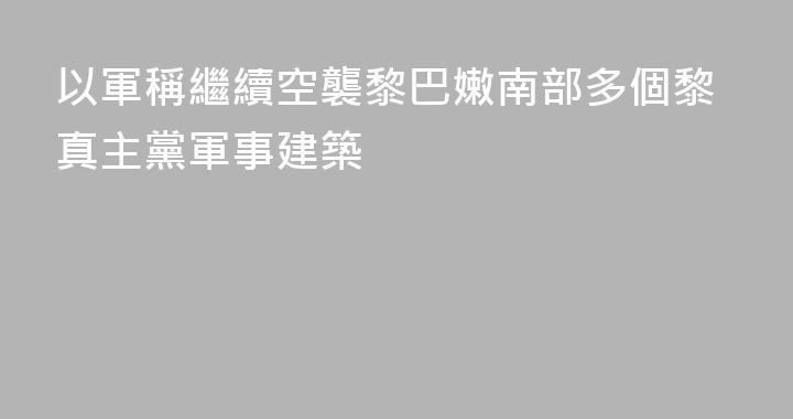 以軍稱繼續空襲黎巴嫩南部多個黎真主黨軍事建築