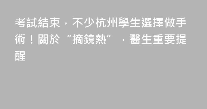 考試結束，不少杭州學生選擇做手術！關於“摘鏡熱”，醫生重要提醒