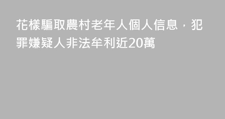 花樣騙取農村老年人個人信息，犯罪嫌疑人非法牟利近20萬