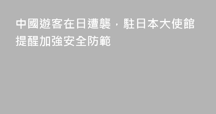 中國遊客在日遭襲，駐日本大使館提醒加強安全防範