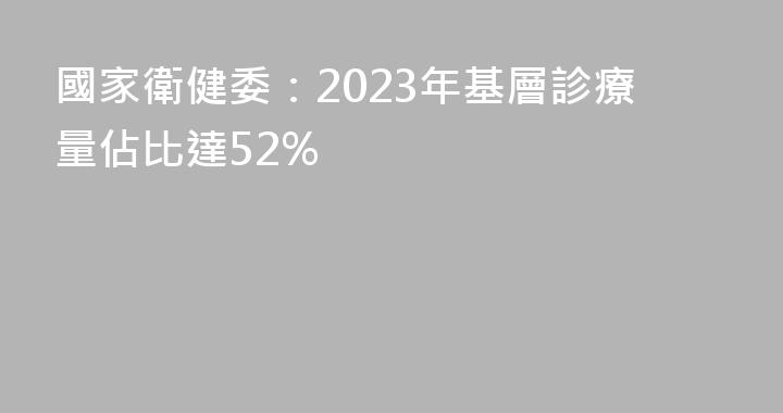 國家衛健委：2023年基層診療量佔比達52%