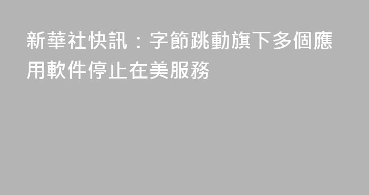 新華社快訊：字節跳動旗下多個應用軟件停止在美服務