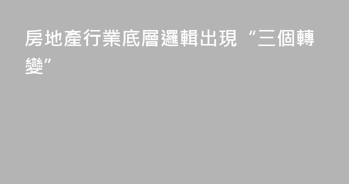 房地產行業底層邏輯出現“三個轉變”