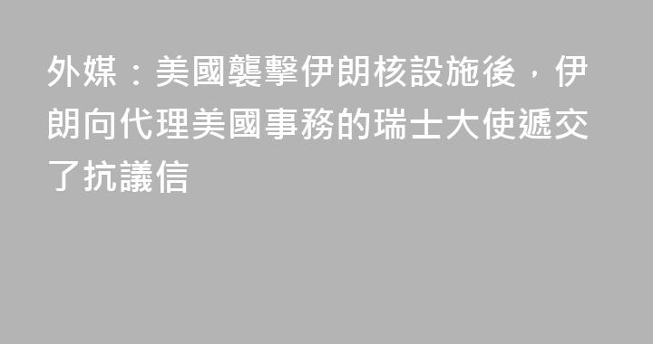 外媒：美國襲擊伊朗核設施後，伊朗向代理美國事務的瑞士大使遞交了抗議信