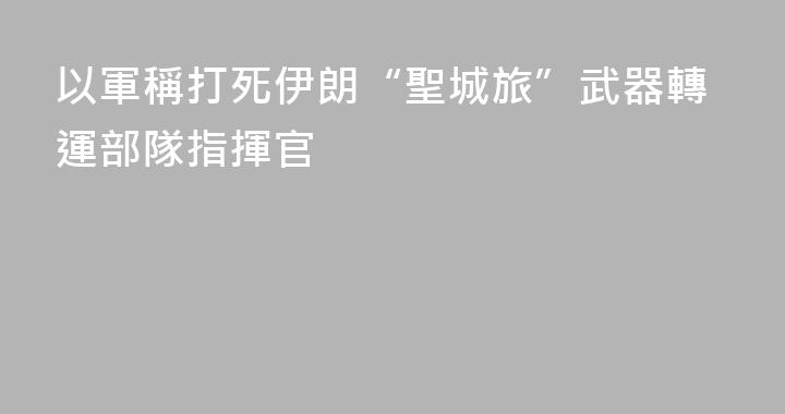 以軍稱打死伊朗“聖城旅”武器轉運部隊指揮官