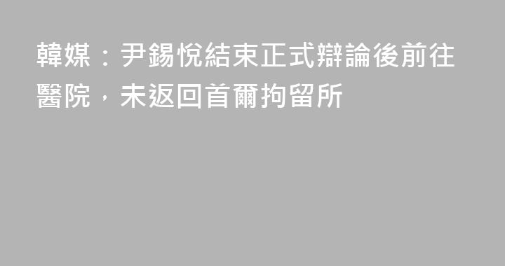 韓媒：尹錫悅結束正式辯論後前往醫院，未返回首爾拘留所