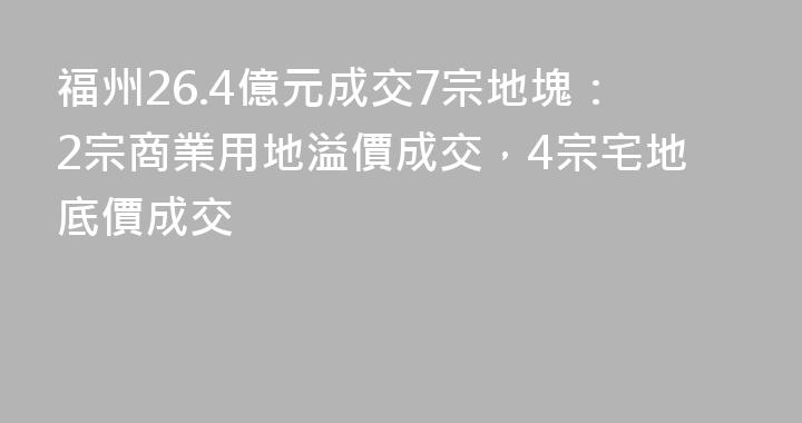 福州26.4億元成交7宗地塊：2宗商業用地溢價成交，4宗宅地底價成交