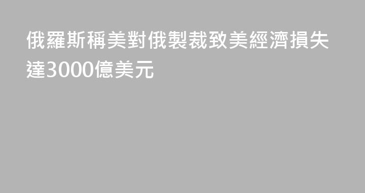 俄羅斯稱美對俄製裁致美經濟損失達3000億美元