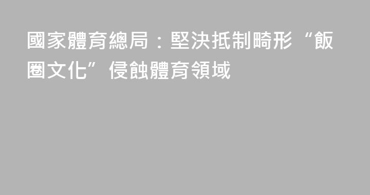 國家體育總局：堅決抵制畸形“飯圈文化”侵蝕體育領域