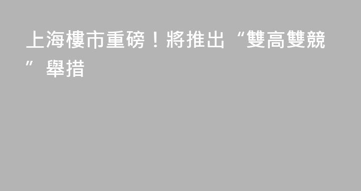 上海樓市重磅！將推出“雙高雙競”舉措