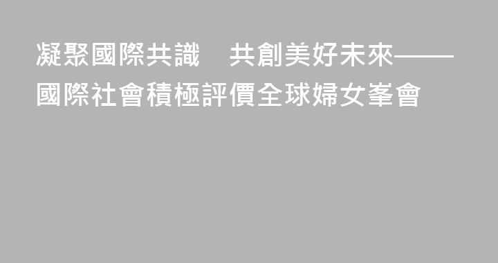 凝聚國際共識　共創美好未來——國際社會積極評價全球婦女峯會