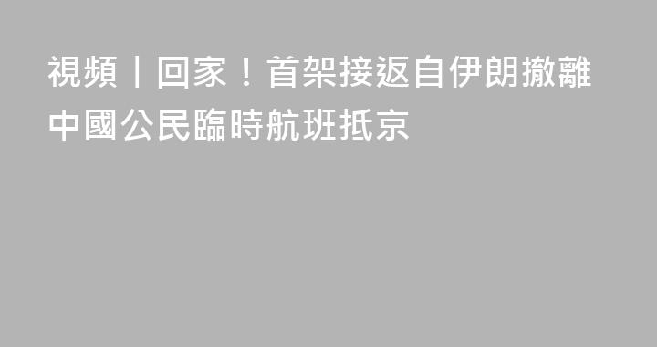 視頻丨回家！首架接返自伊朗撤離中國公民臨時航班抵京